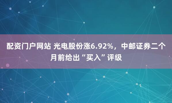 配资门户网站 光电股份涨6.92%，中邮证券二个月前给出“买入”评级