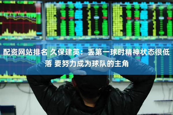 配资网站排名 久保建英：丢第一球时精神状态很低落 要努力成为球队的主角