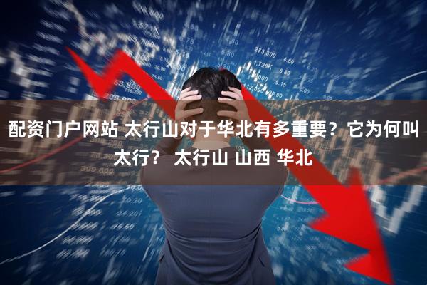 配资门户网站 太行山对于华北有多重要？它为何叫太行？ 太行山 山西 华北