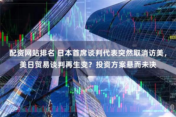 配资网站排名 日本首席谈判代表突然取消访美，美日贸易谈判再生变？投资方案悬而未决