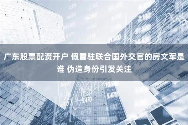 广东股票配资开户 假冒驻联合国外交官的房文军是谁 伪造身份引发关注