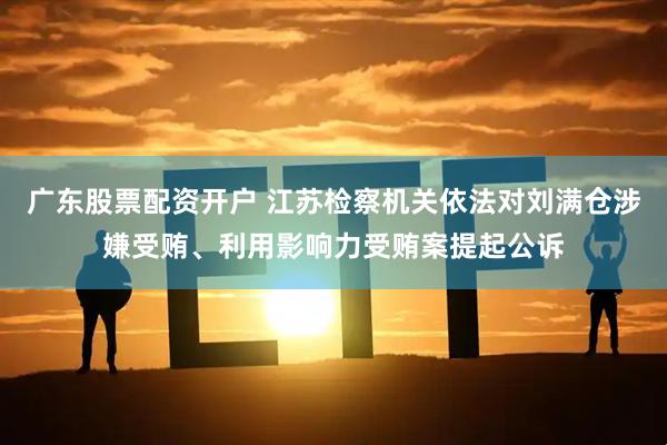 广东股票配资开户 江苏检察机关依法对刘满仓涉嫌受贿、利用影响力受贿案提起公诉