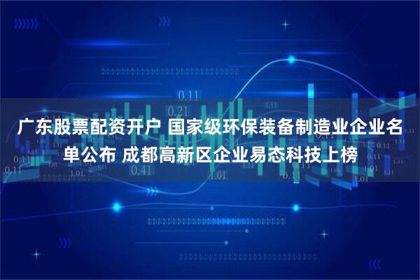 广东股票配资开户 国家级环保装备制造业企业名单公布 成都高新区企业易态科技上榜