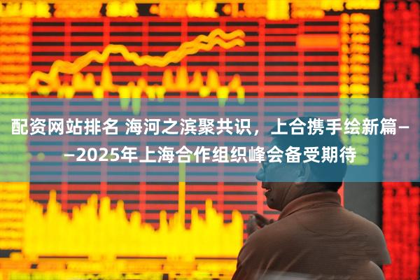 配资网站排名 海河之滨聚共识，上合携手绘新篇——2025年上海合作组织峰会备受期待