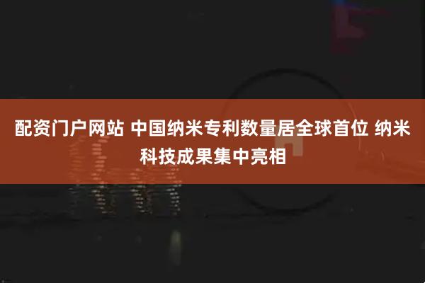 配资门户网站 中国纳米专利数量居全球首位 纳米科技成果集中亮相
