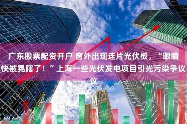 广东股票配资开户 窗外出现连片光伏板，“眼睛快被晃瞎了！”上海一些光伏发电项目引光污染争议