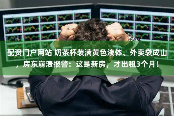 配资门户网站 奶茶杯装满黄色液体、外卖袋成山，房东崩溃报警：这是新房，才出租3个月！