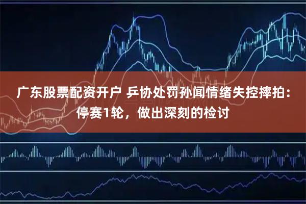 广东股票配资开户 乒协处罚孙闻情绪失控摔拍：停赛1轮，做出深刻的检讨
