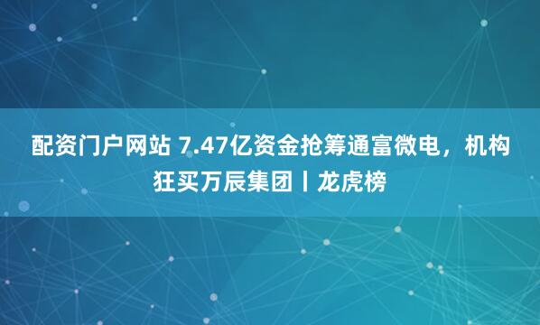 配资门户网站 7.47亿资金抢筹通富微电，机构狂买万辰集团丨龙虎榜