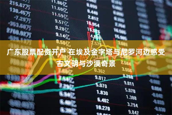 广东股票配资开户 在埃及金字塔与尼罗河边感受古文明与沙漠奇景