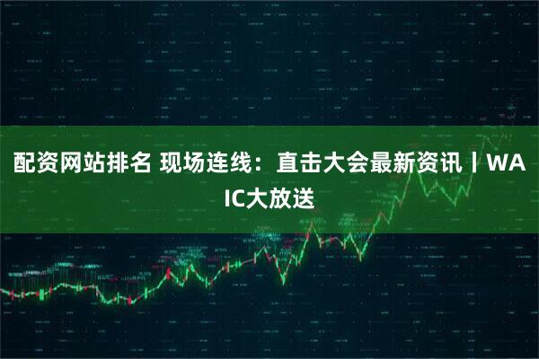 配资网站排名 现场连线：直击大会最新资讯丨WAIC大放送
