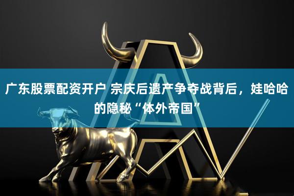 广东股票配资开户 宗庆后遗产争夺战背后，娃哈哈的隐秘“体外帝国”