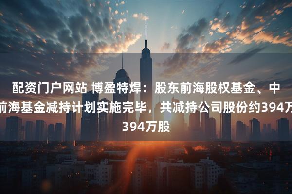配资门户网站 博盈特焊：股东前海股权基金、中原前海基金减持计划实施完毕，共减持公司股份约394万股