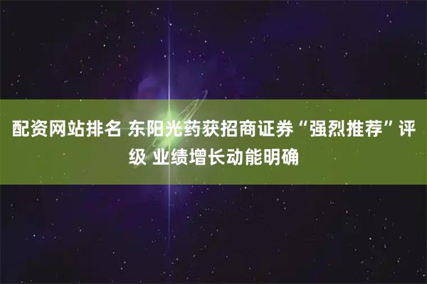 配资网站排名 东阳光药获招商证券“强烈推荐”评级 业绩增长动能明确