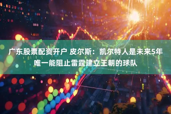 广东股票配资开户 皮尔斯：凯尔特人是未来5年唯一能阻止雷霆建立王朝的球队