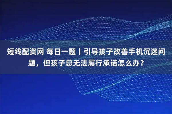 短线配资网 每日一题丨引导孩子改善手机沉迷问题，但孩子总无法履行承诺怎么办？