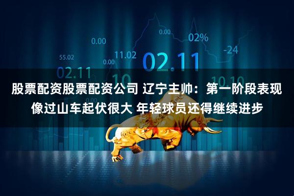 股票配资股票配资公司 辽宁主帅：第一阶段表现像过山车起伏很大 年轻球员还得继续进步