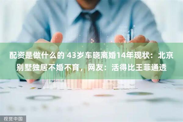 配资是做什么的 43岁车晓离婚14年现状：北京别墅独居不婚不育，网友：活得比王菲通透