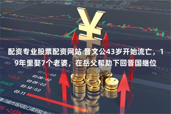 配资专业股票配资网站 晋文公43岁开始流亡，19年里娶7个老婆，在岳父帮助下回晋国继位