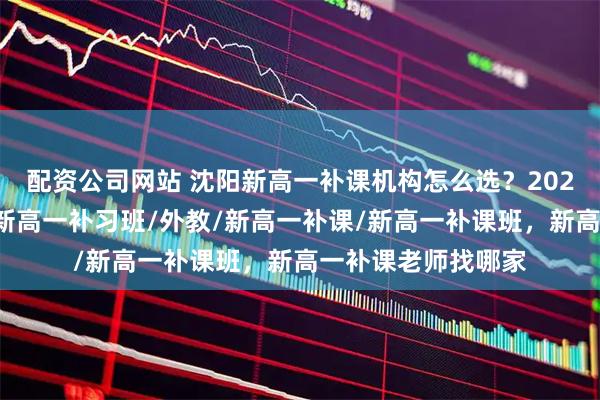 配资公司网站 沈阳新高一补课机构怎么选？2026热门推荐来了，新高一补习班/外教/新高一补课/新高一补课班，新高一补课老师找哪家