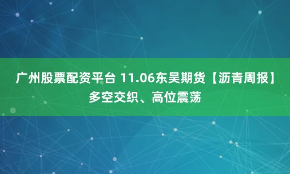 广州股票配资平台 11.06东吴期货【沥青周报】多空交织、高位震荡