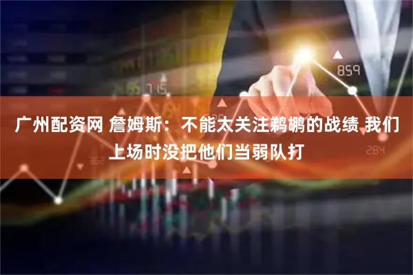 广州配资网 詹姆斯:不能太关注鹈鹕的战绩 我们上场时没把他们当弱队打
