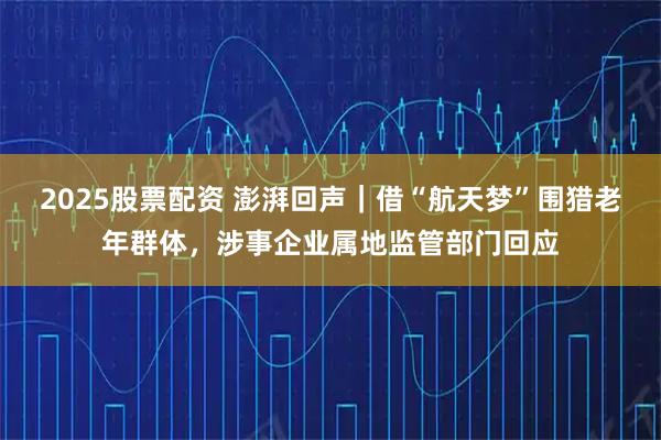 2025股票配资 澎湃回声|借“航天梦”围猎老年群体,涉事企业属地监管部门回应
