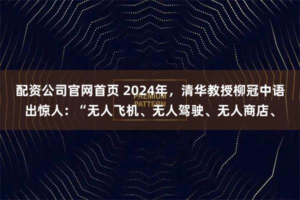 配资公司官网首页 2024年,清华教授柳冠中语出惊人:“无人飞机、无人驾驶、无人商店、