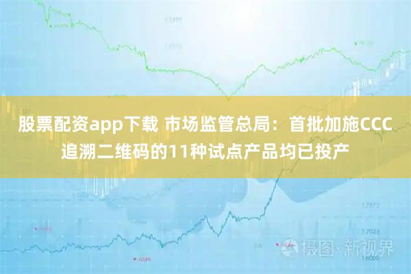 股票配资app下载 市场监管总局:首批加施CCC追溯二维码的11种试点产品均已投产