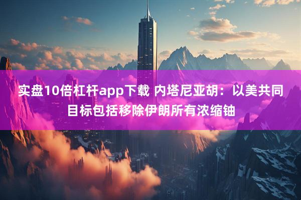 实盘10倍杠杆app下载 内塔尼亚胡：以美共同目标包括移除伊朗所有浓缩铀