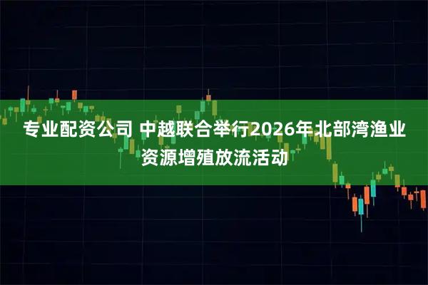 专业配资公司 中越联合举行2026年北部湾渔业资源增殖放流活动