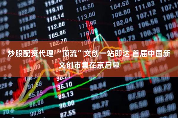 炒股配资代理 “顶流”文创一站即达 首届中国新文创市集在京启幕