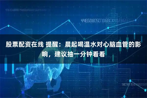 股票配资在线 提醒：晨起喝温水对心脑血管的影响，建议抽一分钟看看