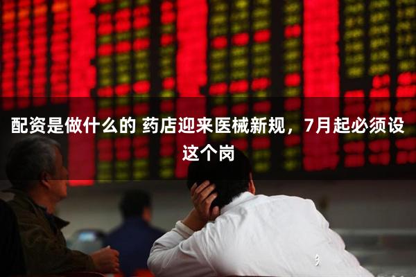 配资是做什么的 药店迎来医械新规，7月起必须设这个岗