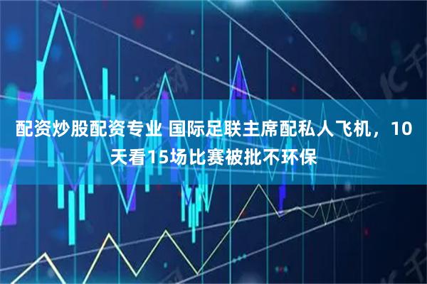 配资炒股配资专业 国际足联主席配私人飞机，10天看15场比赛被批不环保