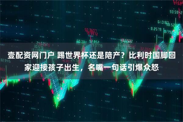 壹配资网门户 踢世界杯还是陪产？比利时国脚回家迎接孩子出生，名嘴一句话引爆众怒