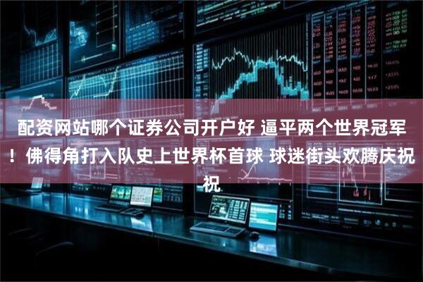 配资网站哪个证券公司开户好 逼平两个世界冠军！佛得角打入队史上世界杯首球 球迷街头欢腾庆祝