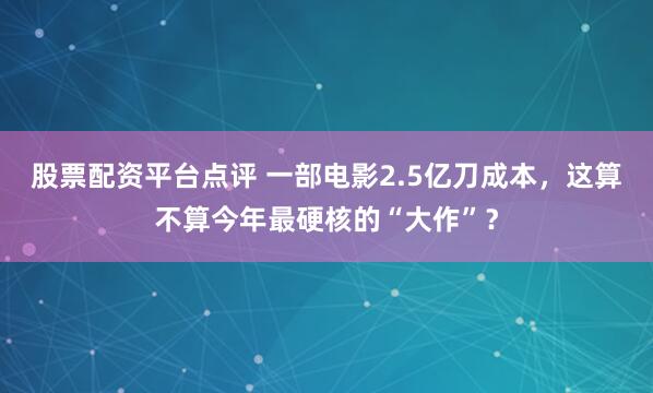 股票配资平台点评 一部电影2.5亿刀成本,这算不算今年最硬核的“大作”?