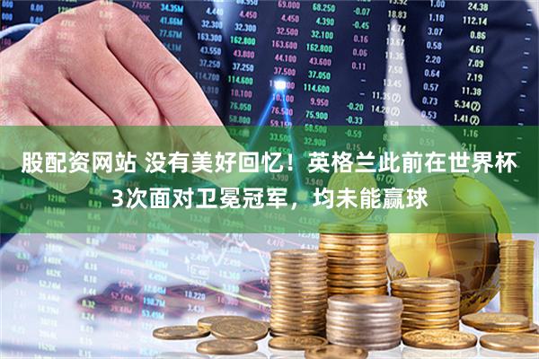 股配资网站 没有美好回忆！英格兰此前在世界杯3次面对卫冕冠军，均未能赢球