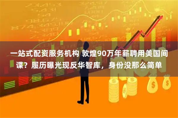 一站式配资服务机构 敦煌90万年薪聘用美国间谍？履历曝光现反华智库，身份没那么简单